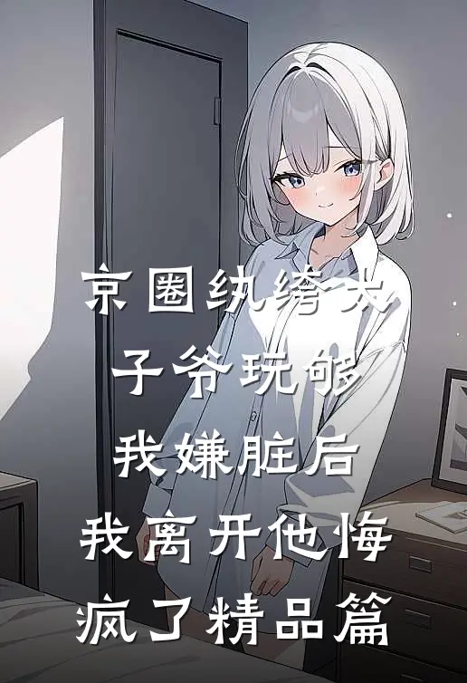 京圈纨绔太子爷玩够我嫌脏后，我离开他悔疯了精品篇
