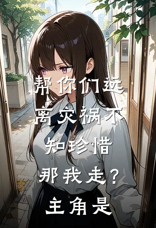 帮你们远离灾祸不知珍惜，那我走？主角是