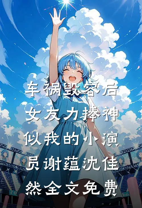 车祸毁容后，女友力捧神似我的小演员谢蕴沈佳然全文免费
