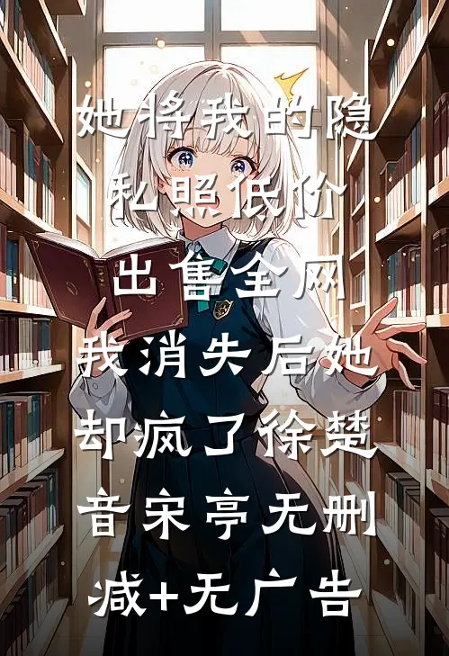 她将我的隐私照低价出售全网，我消失后她却疯了徐楚音宋亭无删减+无广告