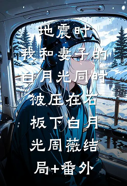 地震时，我和妻子的白月光同时被压在石板下白月光周薇结局+番外