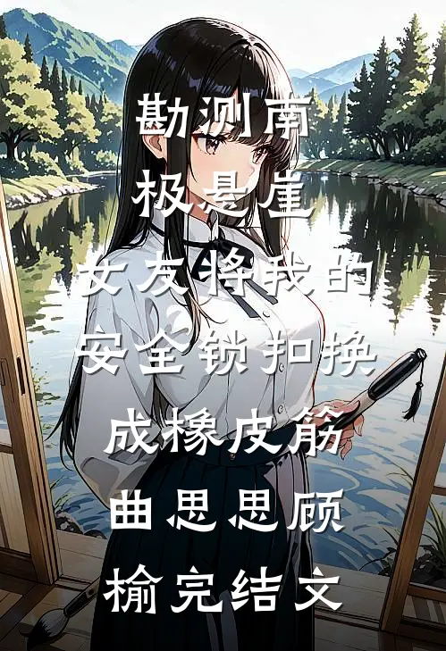 勘测南极悬崖，女友将我的安全锁扣换成橡皮筋曲思思顾榆完结文