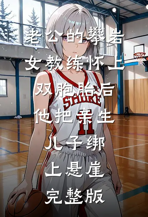 老公的攀岩女教练怀上双胞胎后，他把亲生儿子绑上悬崖完整版