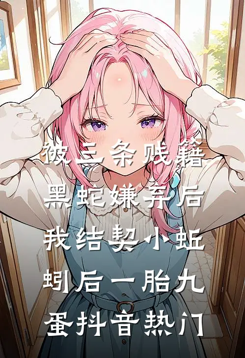 被三条贱籍黑蛇嫌弃后，我结契小蚯蚓后一胎九蛋抖音热门