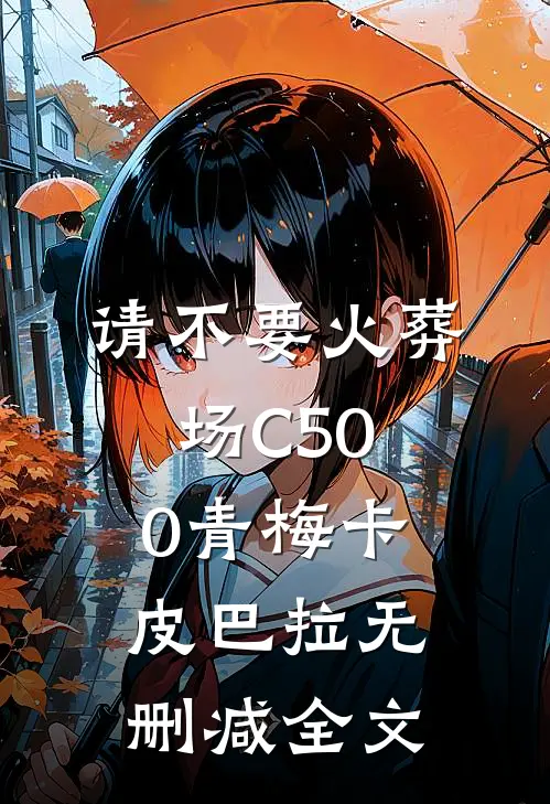 请不要火葬场C500青梅卡皮巴拉无删减全文