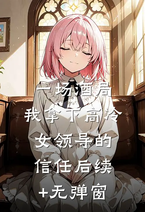 一场酒局，我拿下高冷女领导的信任后续+无弹窗