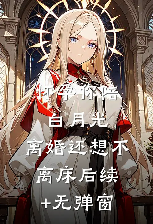 怀孕你陪白月光，离婚还想不离床后续+无弹窗