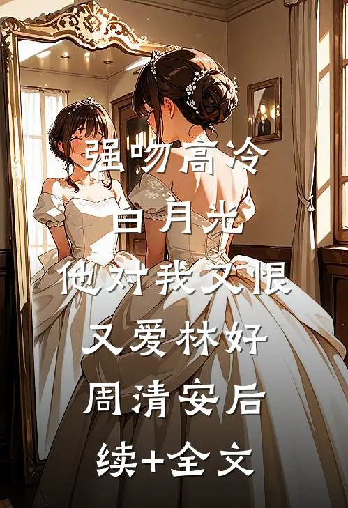 强吻高冷白月光，他对我又恨又爱林好周清安后续+全文