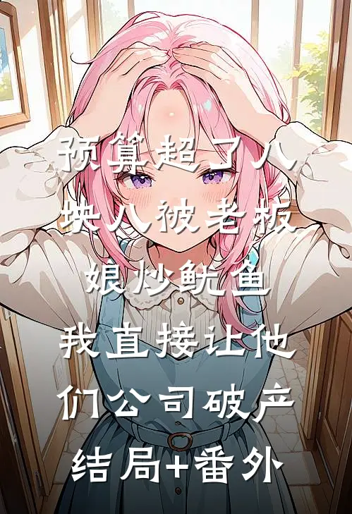 预算超了八块八被老板娘炒鱿鱼，我直接让他们公司破产结局+番外