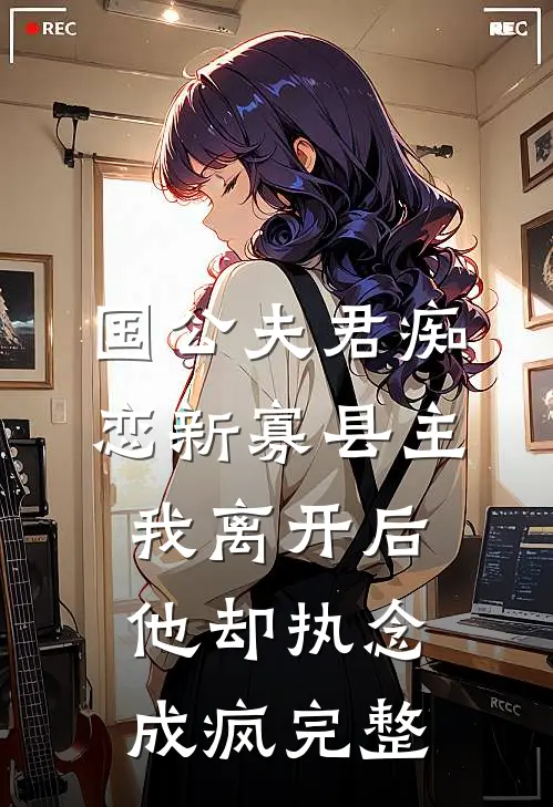 国公夫君痴恋新寡县主，我离开后他却执念成疯完整