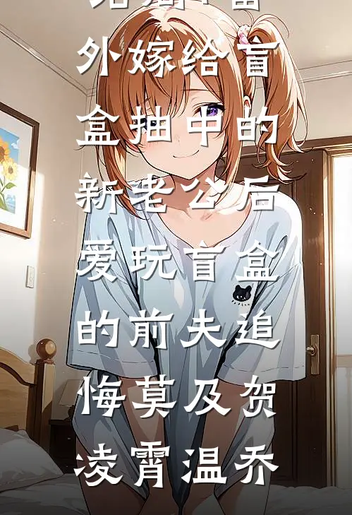 结局+番外嫁给盲盒抽中的新老公后，爱玩盲盒的前夫追悔莫及贺凌霄温乔