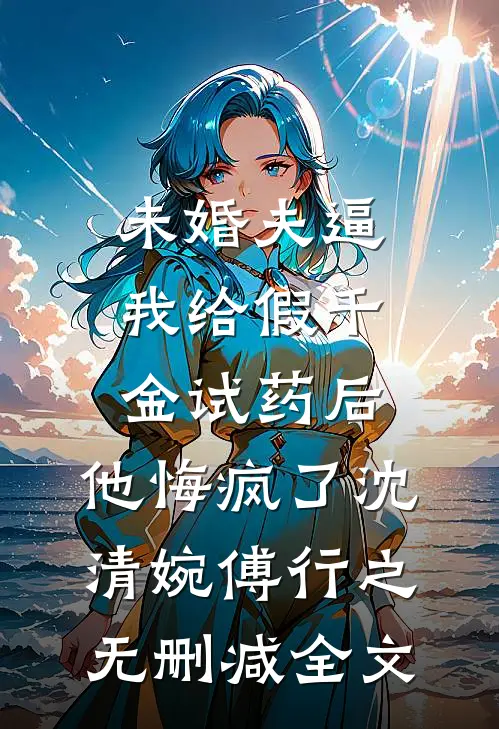 未婚夫逼我给假千金试药后，他悔疯了沈清婉傅行之无删减全文