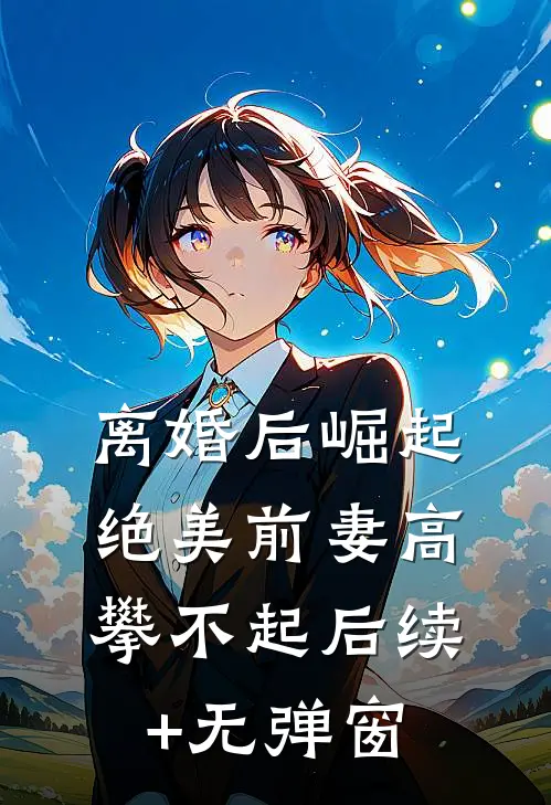 离婚后崛起，绝美前妻高攀不起后续+无弹窗
