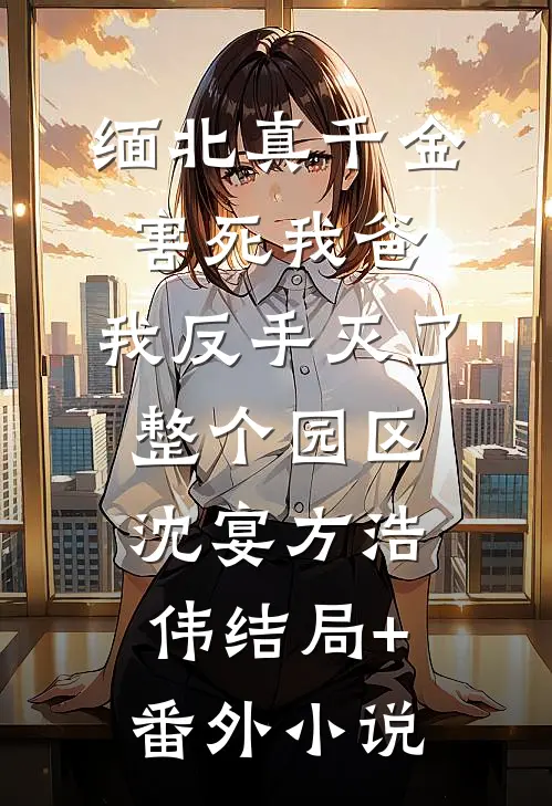 缅北真千金害死我爸，我反手灭了整个园区沈宴方浩伟结局+番外小说