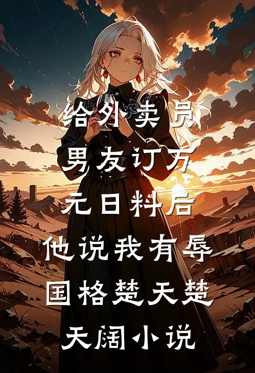 给外卖员男友订万元日料后，他说我有辱国格楚天楚天阔小说