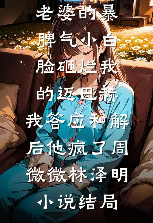 老婆的暴脾气小白脸砸烂我的迈巴赫，我答应和解后他疯了周微微林泽明小说结局
