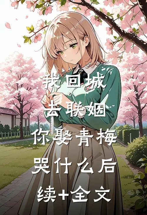 我回城去联姻，你娶青梅哭什么后续+全文