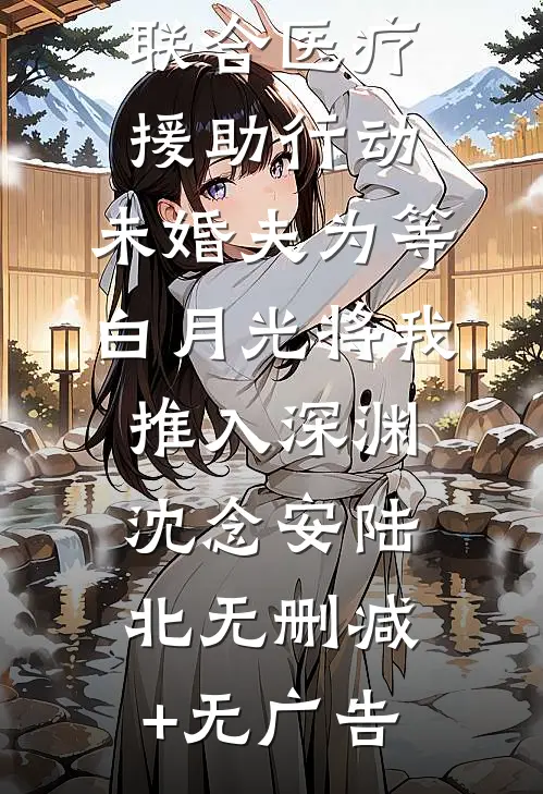 联合医疗援助行动，未婚夫为等白月光将我推入深渊沈念安陆北无删减+无广告