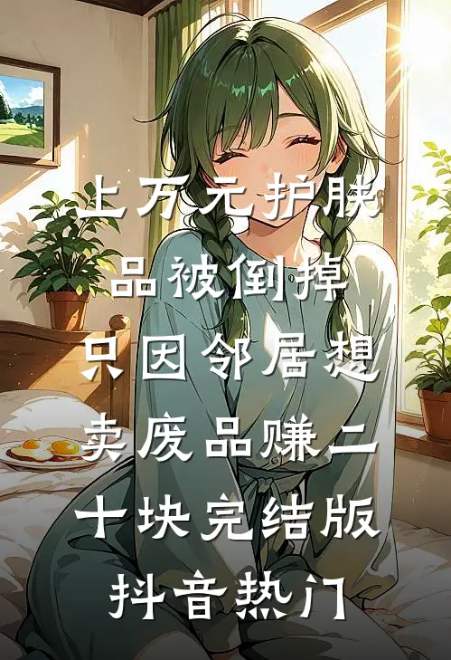 上万元护肤品被倒掉，只因邻居想卖废品赚二十块完结版抖音热门