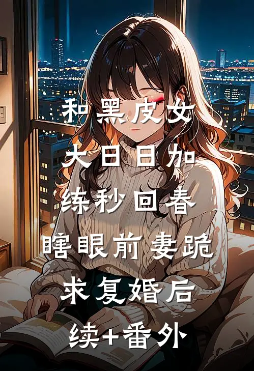 和黑皮女大日日加练秒回春，瞎眼前妻跪求复婚后续+番外