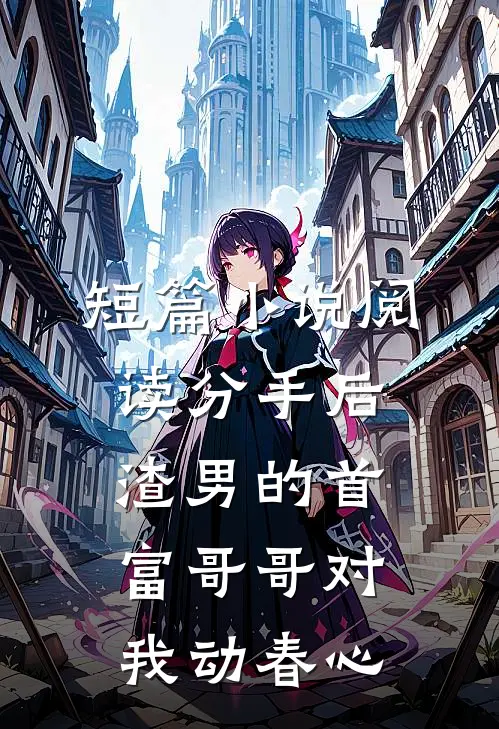 短篇小说阅读分手后，渣男的首富哥哥对我动春心