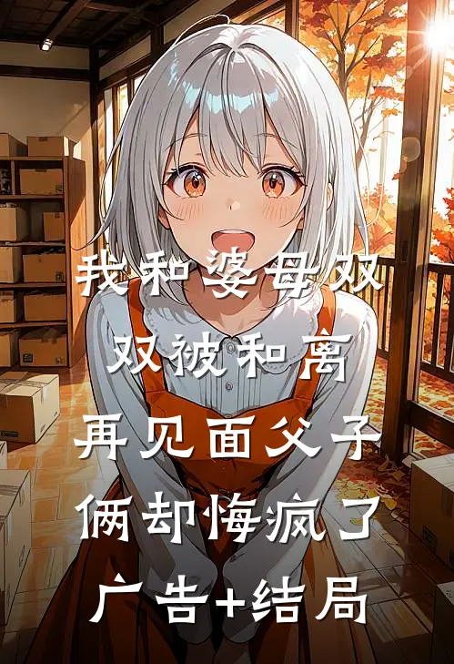我和婆母双双被和离，再见面父子俩却悔疯了广告+结局