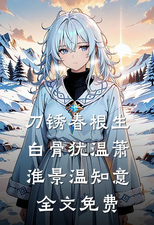 刀锈春根生，白骨犹温萧淮景温知意全文免费