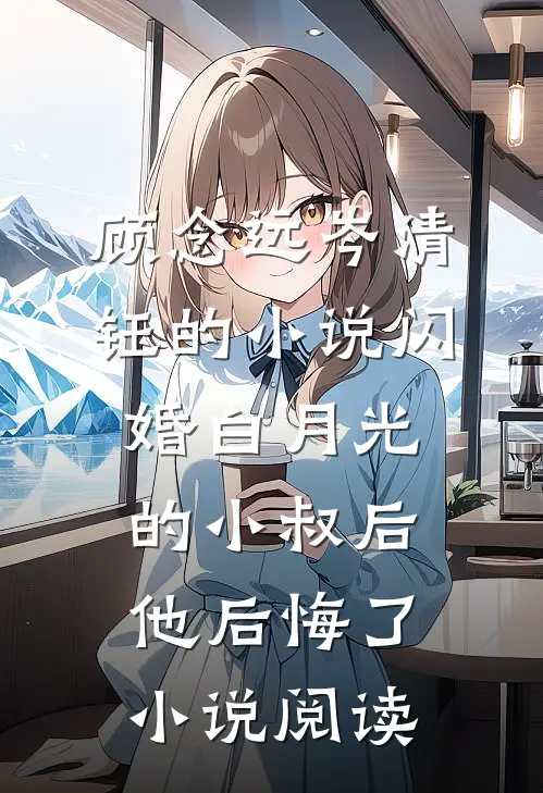 顾念远岑清钰的小说闪婚白月光的小叔后，他后悔了小说阅读