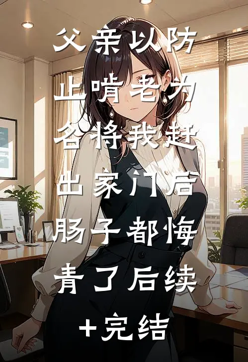 父亲以防止啃老为名将我赶出家门后，肠子都悔青了后续+完结
