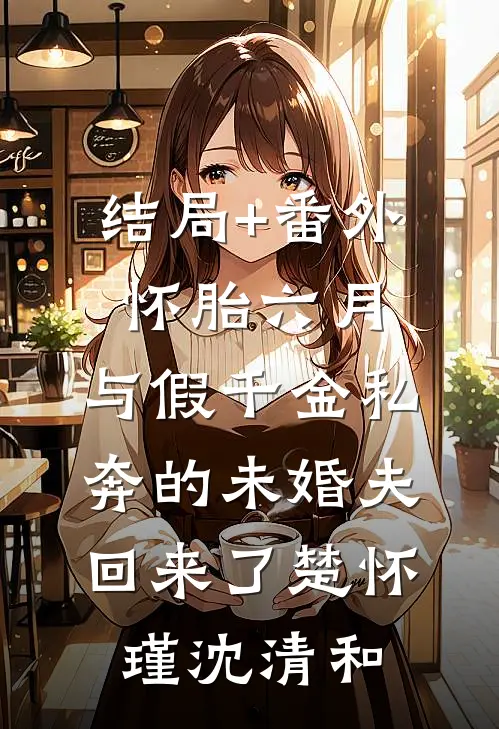 结局+番外怀胎六月，与假千金私奔的未婚夫回来了楚怀瑾沈清和