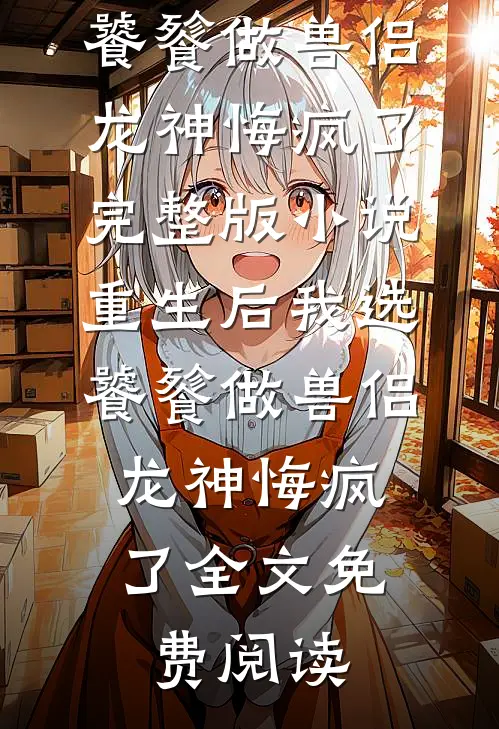 重生后我选饕餮做兽侣，龙神悔疯了完整版小说_重生后我选饕餮做兽侣，龙神悔疯了全文免费阅读