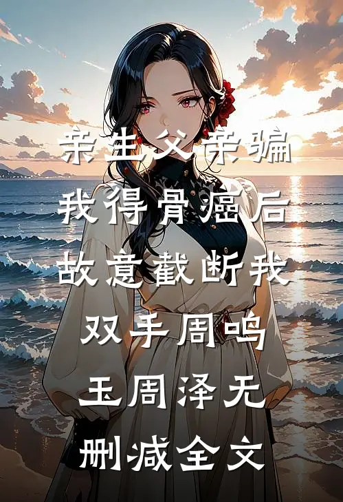 亲生父亲骗我得骨癌后，故意截断我双手周鸣玉周泽无删减全文