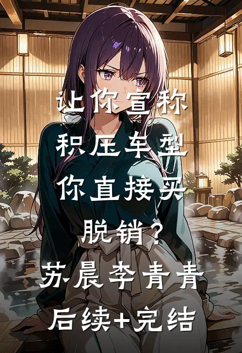 让你宣称积压车型，你直接买脱销？苏晨李青青后续+完结