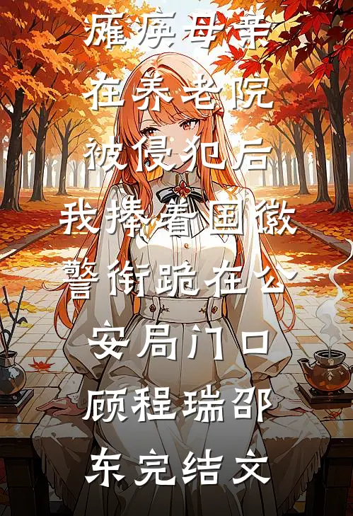 瘫痪母亲在养老院被侵犯后，我捧着国徽警衔跪在公安局门口顾程瑞邵东完结文