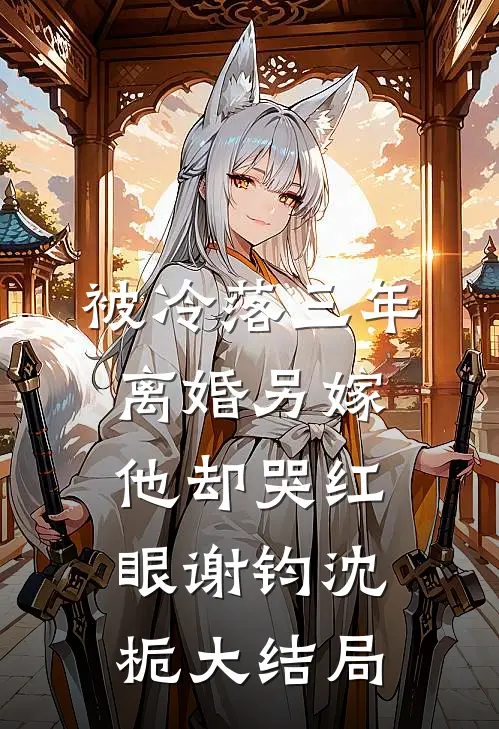 被冷落三年，离婚另嫁他却哭红眼谢钧沈栀大结局