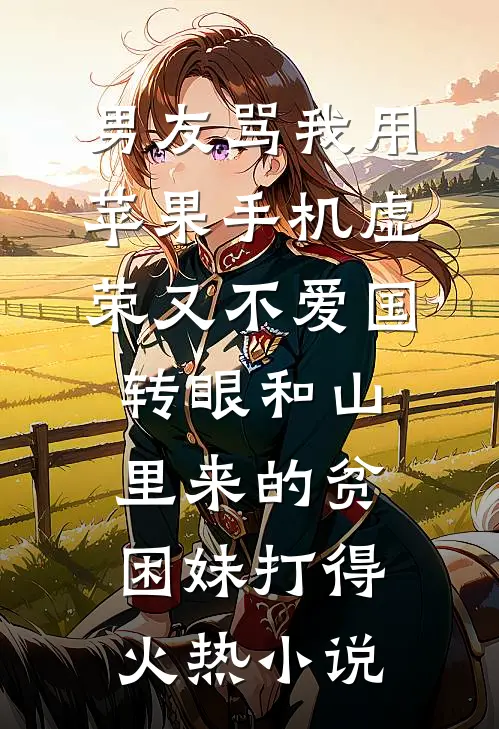 男友骂我用苹果手机虚荣又不爱国，转眼和山里来的贫困妹打得火热小说