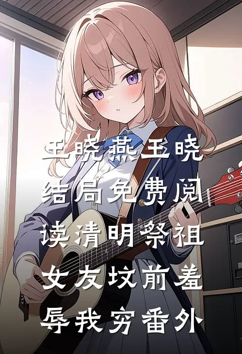 王晓燕王晓结局免费阅读清明祭祖，女友坟前羞辱我穷番外