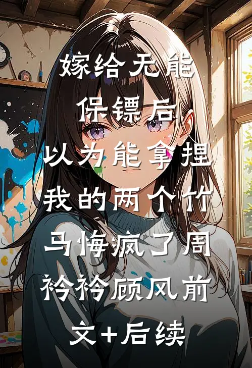 嫁给无能保镖后，以为能拿捏我的两个竹马悔疯了周衿衿顾风前文+后续
