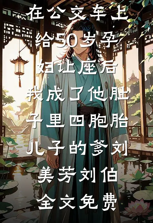 在公交车上给50岁孕妇让座后，我成了他肚子里四胞胎儿子的爹刘美芳刘伯全文免费