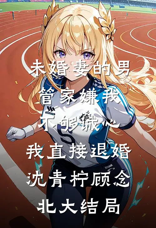 未婚妻的男管家嫌我不够诚心，我直接退婚沈青柠顾念北大结局