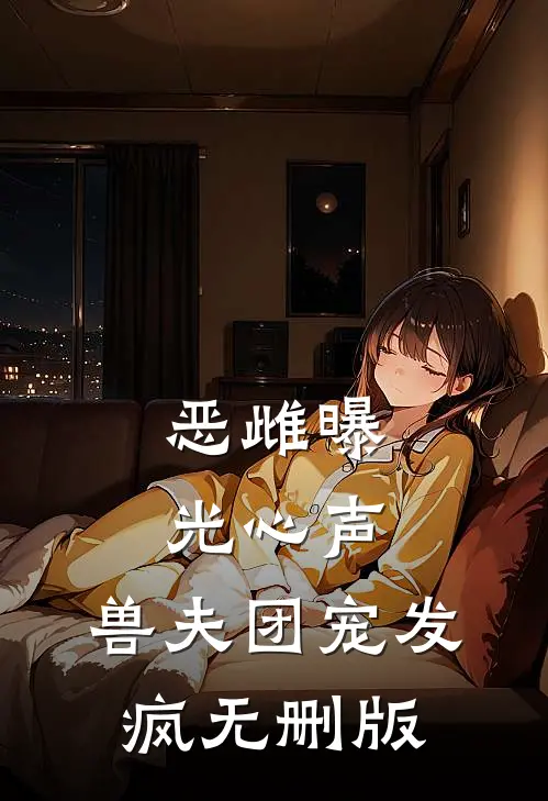 恶雌曝光心声，兽夫团宠发疯无删版