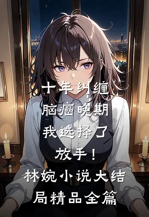十年纠缠：脑癌晚期，我选择了放手！林婉小说大结局精品全篇