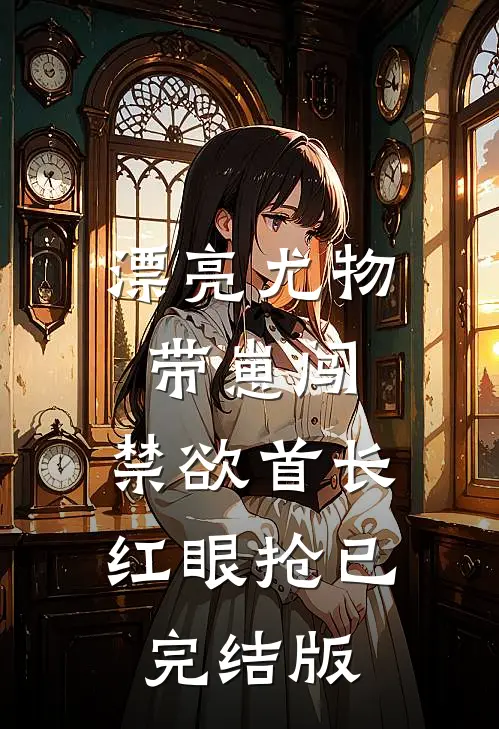 漂亮尤物带崽闯，禁欲首长红眼抢已完结版