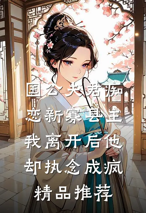 国公夫君痴恋新寡县主，我离开后他却执念成疯精品推荐