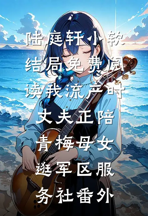 陆庭轩小软结局免费阅读我流产时，丈夫正陪青梅母女逛军区服务社番外