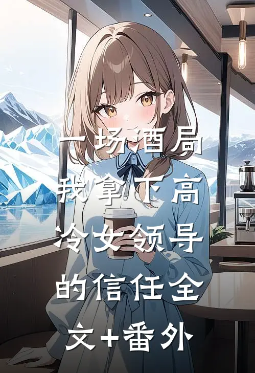 一场酒局，我拿下高冷女领导的信任全文+番外
