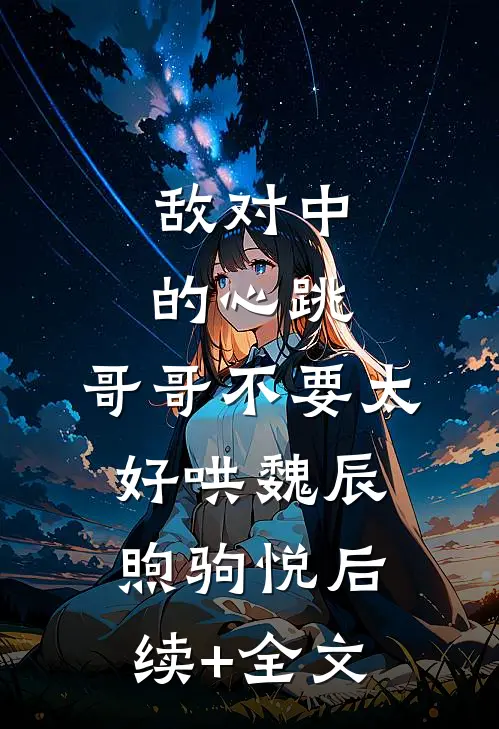 敌对中的心跳，哥哥不要太好哄魏辰煦驹悦后续+全文
