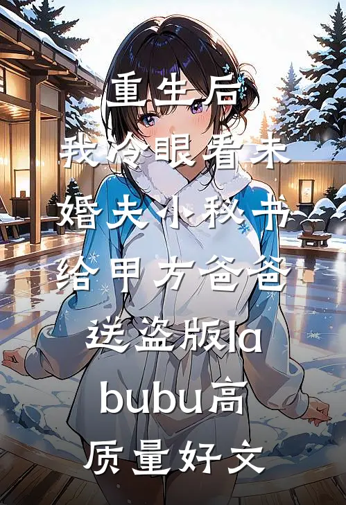 重生后，我冷眼看未婚夫小秘书给甲方爸爸送盗版labubu高质量好文