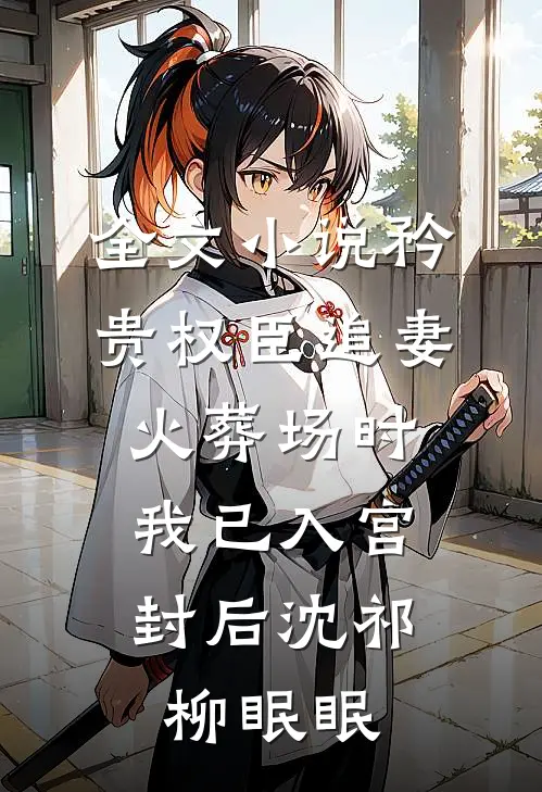 全文小说矜贵权臣追妻火葬场时，我已入宫封后沈祁柳眠眠