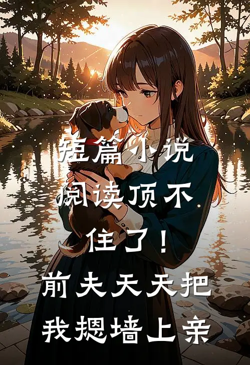 短篇小说阅读顶不住了！前夫天天把我摁墙上亲